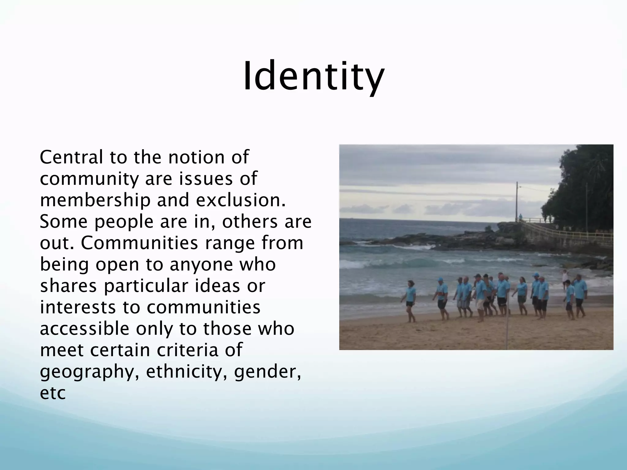 Identity
Central to the notion of
community are issues of
membership and exclusion.
Some people are in, others are
out. Communities range from
being open to anyone who
shares particular ideas or
interests to communities
accessible only to those who
meet certain criteria of
geography, ethnicity, gender,
etc
 