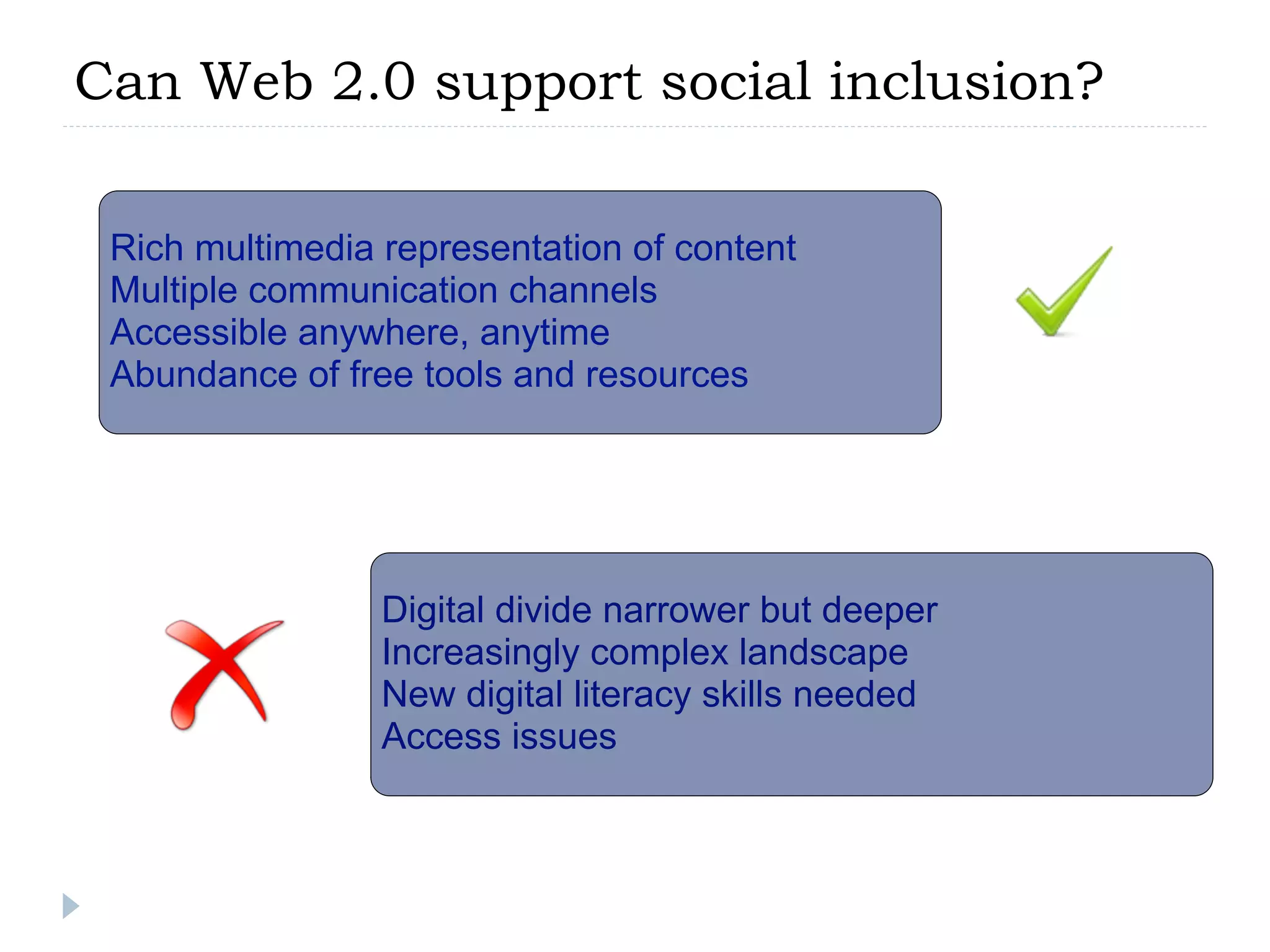 Can Web 2.0 support social inclusion?

 Rich multimedia representation of content
 Multiple communication channels
 Accessible anywhere, anytime
 Abundance of free tools and resources




                 Digital divide narrower but deeper
                 Increasingly complex landscape
                 New digital literacy skills needed
                 Access issues
 