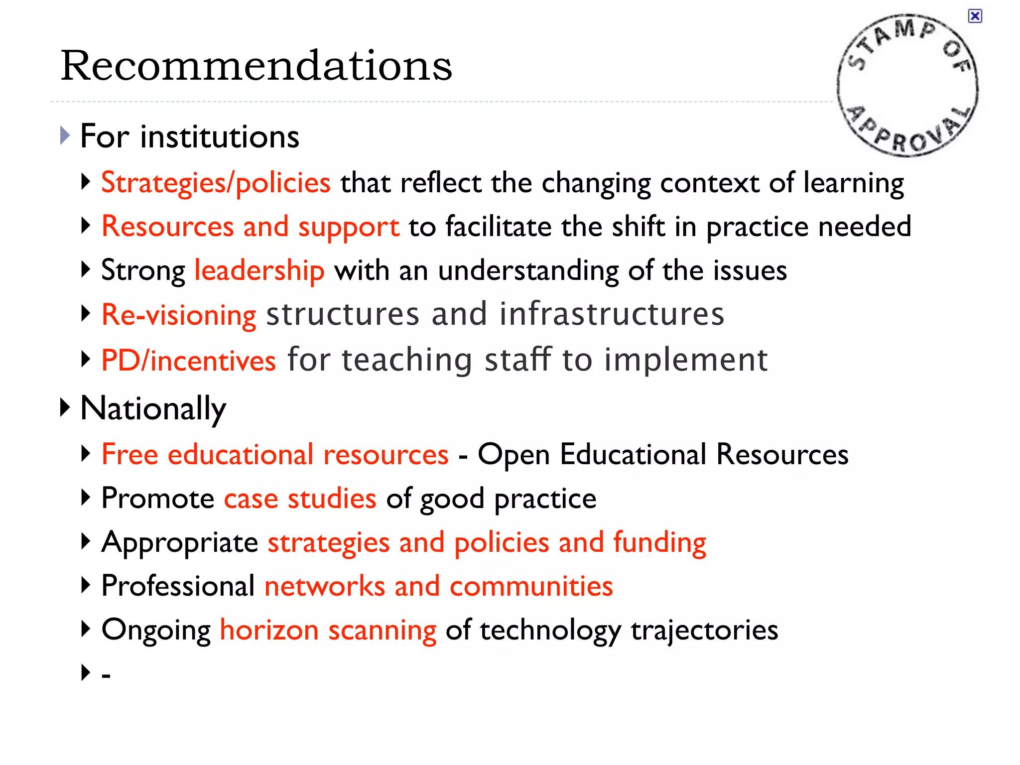 Recommendations
 For   institutions
  Strategies/policies that reflect the changing context of learning
  Resources and support to facilitate the shift in practice needed
  Strong leadership with an understanding of the issues
  Re-visioning structures and infrastructures
  PD/incentives for teaching staff to implement

 Nationally
  Free educational resources - Open Educational Resources
  Promote case studies of good practice
  Appropriate strategies and policies and funding
  Professional networks and communities
  Ongoing horizon scanning of technology trajectories
 -
 