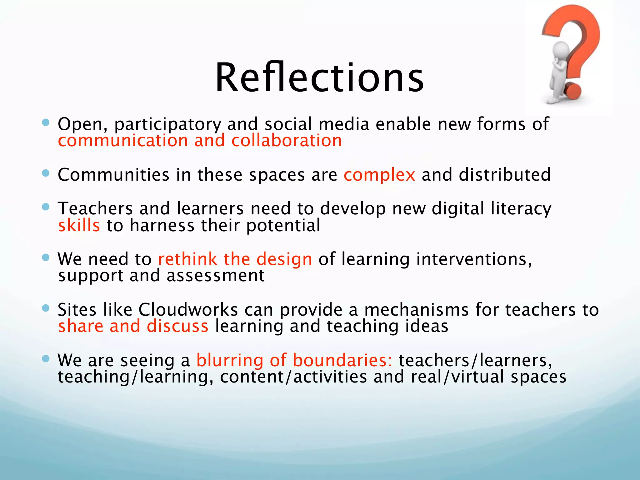 Reﬂections
 Open, participatory and social media enable new forms of
  communication and collaboration
 Communities in these spaces are complex and distributed
 Teachers and learners need to develop new digital literacy
  skills to harness their potential
 We need to rethink the design of learning interventions,
  support and assessment
 Sites like Cloudworks can provide a mechanisms for teachers to
  share and discuss learning and teaching ideas
 We are seeing a blurring of boundaries: teachers/learners,
  teaching/learning, content/activities and real/virtual spaces
 