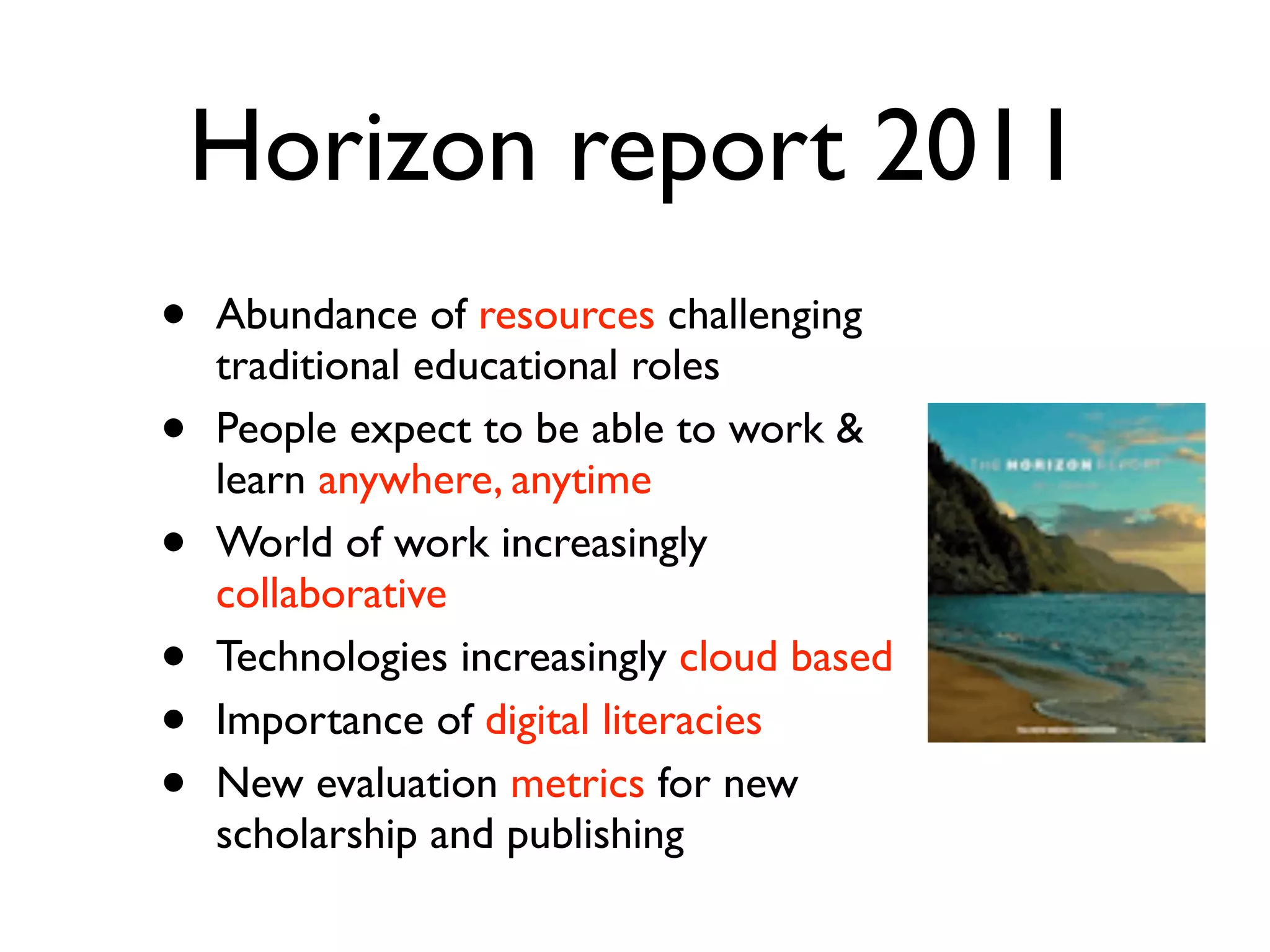 Horizon report 2011
•   Abundance of resources challenging
    traditional educational roles
•   People expect to be able to work &
    learn anywhere, anytime
•   World of work increasingly
    collaborative
•   Technologies increasingly cloud based
•   Importance of digital literacies
•   New evaluation metrics for new
    scholarship and publishing
 