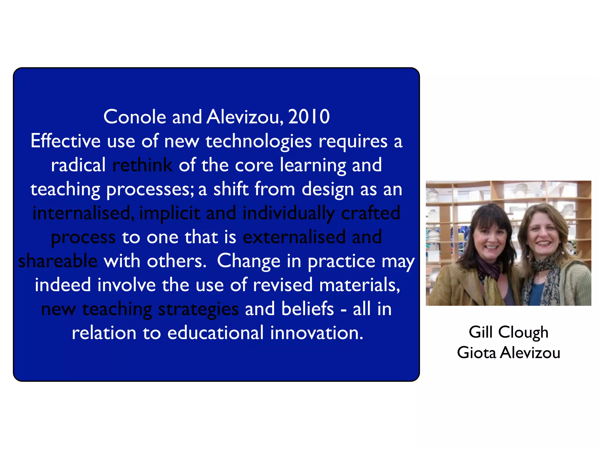 Conole and Alevizou, 2010
 Effective use of new technologies requires a
    radical rethink of the core learning and
 teaching processes; a shift from design as an
  internalised, implicit and individually crafted
    process to one that is externalised and
shareable with others. Change in practice may
  indeed involve the use of revised materials,
   new teaching strategies and beliefs - all in
       relation to educational innovation.           Gill Clough
                                                    Giota Alevizou
 