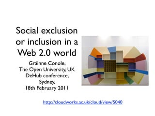 Social exclusion
or inclusion in a
Web 2.0 world
    Gráinne Conole,
The Open University, UK
  DeHub conference,
        Sydney,
  18th February 2011

         http://cloudworks.ac.uk/cloud/view/5040
 