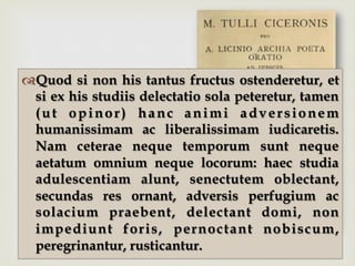 –™ Quod si non his tantus fructus ostenderetur, et
si ex his studiis delectatio sola peteretur, tamen
(ut opinor) hanc animi adversionem
humanissimam ac liberalissimam iudicaretis.
Nam ceterae neque temporum sunt neque
aetatum omnium neque locorum: haec studia
adulescentiam alunt, senectutem oblectant,
secundas res ornant, adversis perfugium ac
solacium praebent, delectant domi, non
impediunt foris, pernoctant nobiscum,
peregrinantur, rusticantur.
 
