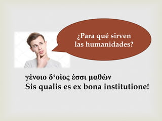 –¿Para qué sirven
las humanidades?
γἐνοιο δ‘οἱος ἐσσι µαθὼν
Sis qualis es ex bona institutione!
 