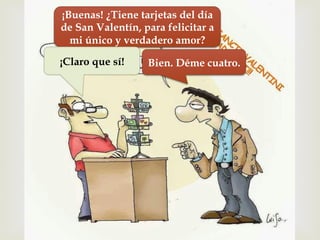 –
¡Buenas! ¿Tiene tarjetas del día
de San Valentín, para felicitar a
mi único y verdadero amor?
¡Claro que sí! Bien. Déme cuatro.
 