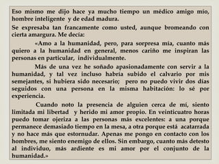 –
Eso mismo me dijo hace ya mucho tiempo un médico amigo mío,
hombre inteligente y de edad madura.
Se expresaba tan francamente como usted, aunque bromeando con
cierta amargura. Me decía:
«Amo a la humanidad, pero, para sorpresa mía, cuanto más
quiero a la humanidad en general, menos cariño me inspiran las
personas en particular, individualmente.
Más de una vez he soñado apasionadamente con servir a la
humanidad, y tal vez incluso habría subido el calvario por mis
semejantes, si hubiera sido necesario; pero no puedo vivir dos días
seguidos con una persona en la misma habitación: lo sé por
experiencia.
Cuando noto la presencia de alguien cerca de mí, siento
limitada mi libertad y herido mi amor propio. En veinticuatro horas
puedo tomar ojeriza a las personas más excelentes: a una porque
permanece demasiado tiempo en la mesa, a otra porque está acatarrada
y no hace más que estornudar. Apenas me pongo en contacto con los
hombres, me siento enemigo de ellos. Sin embargo, cuanto más detesto
al individuo, más ardiente es mi amor por el conjunto de la
humanidad.»
 