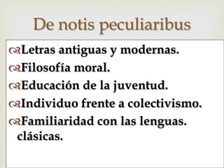 –™ Letras antiguas y modernas.
™ Filosofía moral.
™ Educación de la juventud.
™ Individuo frente a colectivismo.
™ Familiaridad con las lenguas.
clásicas.
De notis peculiaribus
 