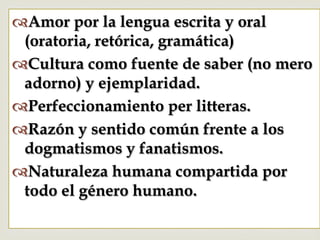 –
™ Amor por la lengua escrita y oral
(oratoria, retórica, gramática)
™ Cultura como fuente de saber (no mero
adorno) y ejemplaridad.
™ Perfeccionamiento per litteras.
™ Razón y sentido común frente a los
dogmatismos y fanatismos.
™ Naturaleza humana compartida por
todo el género humano.
 