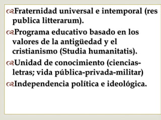 –
™ Fraternidad universal e intemporal (res
publica litterarum).
™ Programa educativo basado en los
valores de la antigüedad y el
cristianismo (Studia humanitatis).
™ Unidad de conocimiento (ciencias-
letras; vida pública-privada-militar)
™ Independencia política e ideológica.
 