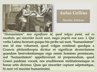 –
“Humanitatem" non significare id, quod volgus putat, sed eo
vocabulo, qui sinceriter locuti sunt, magis proprie esse usos. I. Qui
verba Latina fecerunt quique his probe usi sunt, "humanitatem"
non id esse voluerunt, quod volgus existimat quodque a
Graecis philanthropia dicitur et significat dexteritatem
quandam benivolentiamque erga omnis homines promiscam,
sed "humanitatem" appellaverunt id propemodum, quod
Graeci paideian vocant, nos eruditionem institutionemque in
bonas artis dicimus. Quas qui sinceriter cupiunt adpetuntque,
hi sunt vel maxime humanissimi.
Aulus Gellius
Noctes Atticae
 