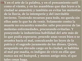 –
™ Y en el arte de la palabra, y en el pensamiento sutil
como el viento, y en las asambleas que dan leyes a la
ciudad se amaestró; y también en evitar las molestias
de la lluvia, de la intemperie y del inevitable
invierno. Teniendo recursos para todo, no queda sin
ellos ante lo que ha de venir. Solamente contra la
muerte no encuentra remedio: sabe precaverse de las
molestas enfermedades, procurando evitarlas. Y
poseyendo la industriosa habilidad del arte más de
lo que podía esperarse, procede unas veces bien o se
arrastra hacia el mal, conculcando las leyes de la
patria y el sagrado juramento de los dioses. Quien,
ocupando un elevado cargo en la ciudad, se habitúa
al mal por osadía, es indigno de vivir en ella: que
nunca sea mi huésped, y menos amigo mío, el que
tales cosas haga.
 