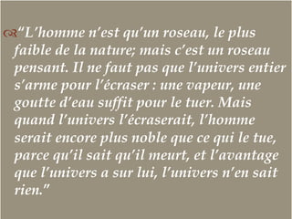 –
™ “L’homme n’est qu’un roseau, le plus
faible de la nature; mais c’est un roseau
pensant. Il ne faut pas que l’univers entier
s’arme pour l’écraser : une vapeur, une
goutte d’eau suffit pour le tuer. Mais
quand l’univers l’écraserait, l’homme
serait encore plus noble que ce qui le tue,
parce qu’il sait qu’il meurt, et l’avantage
que l’univers a sur lui, l’univers n’en sait
rien.”
 