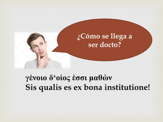–¿Cómo se llega a
ser docto?
γἐνοιο δ‘οἱος ἐσσι µαθὼν
Sis qualis es ex bona institutione!
 