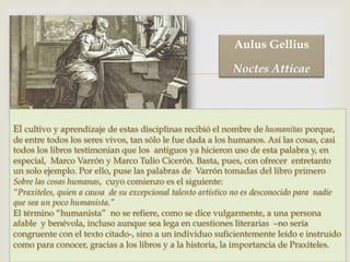 –
El cultivo y aprendizaje de estas disciplinas recibió el nombre de humanitas porque,
de entre todos los seres vivos, tan sólo le fue dada a los humanos. Así las cosas, casi
todos los libros testimonian que los antiguos ya hicieron uso de esta palabra y, en
especial, Marco Varrón y Marco Tulio Cicerón. Basta, pues, con ofrecer entretanto
un solo ejemplo. Por ello, puse las palabras de Varrón tomadas del libro primero
Sobre las cosas humanas, cuyo comienzo es el siguiente:
“Praxiteles, quien a causa de su excepcional talento artístico no es desconocido para nadie
que sea un poco humanista.”
El término “humanista” no se refiere, como se dice vulgarmente, a una persona
afable y benévola, incluso aunque sea lega en cuestiones literarias –no sería
congruente con el texto citado-, sino a un individuo suficientemente leído e instruido
como para conocer, gracias a los libros y a la historia, la importancia de Praxiteles.
Aulus Gellius
Noctes Atticae
 