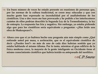 –
™  Un buen número de veces he estado presente en reuniones de personas que,
por las normas de la cultura tradicional, se creen muy educadas y que con
mucho gusto han expresado su incredulidad por el analfabetismo de los
científicos. Una o dos veces me han provocado y he pedido a los interlocutores
cuántos de ellos podrían describir la Segunda Ley de la Termodinámica, la ley
de entropía. La respuesta fue fría y negativa. Sin embargo, yo estaba pidiendo
algo que para los científicos sería equivalente a preguntar: «¿Has leído una
obra de Shakespeare?».
™  Ahora creo que si yo hubiera hecho una pregunta aún más simple como ¿Qué
entiende usted por masa, o aceleración, que es el equivalente científico de
decir «¿Puedes leer?» no más de uno de cada diez habrían sentido que yo
estaba hablando el mismo idioma. Por lo tanto, mientras el gran edificio de la
física moderna crece, la mayoría de la gente inteligente en Occidente tiene el
mismo conocimiento científico que habría tenido su antepasado del neolítico.
™ C.P.Snow
 