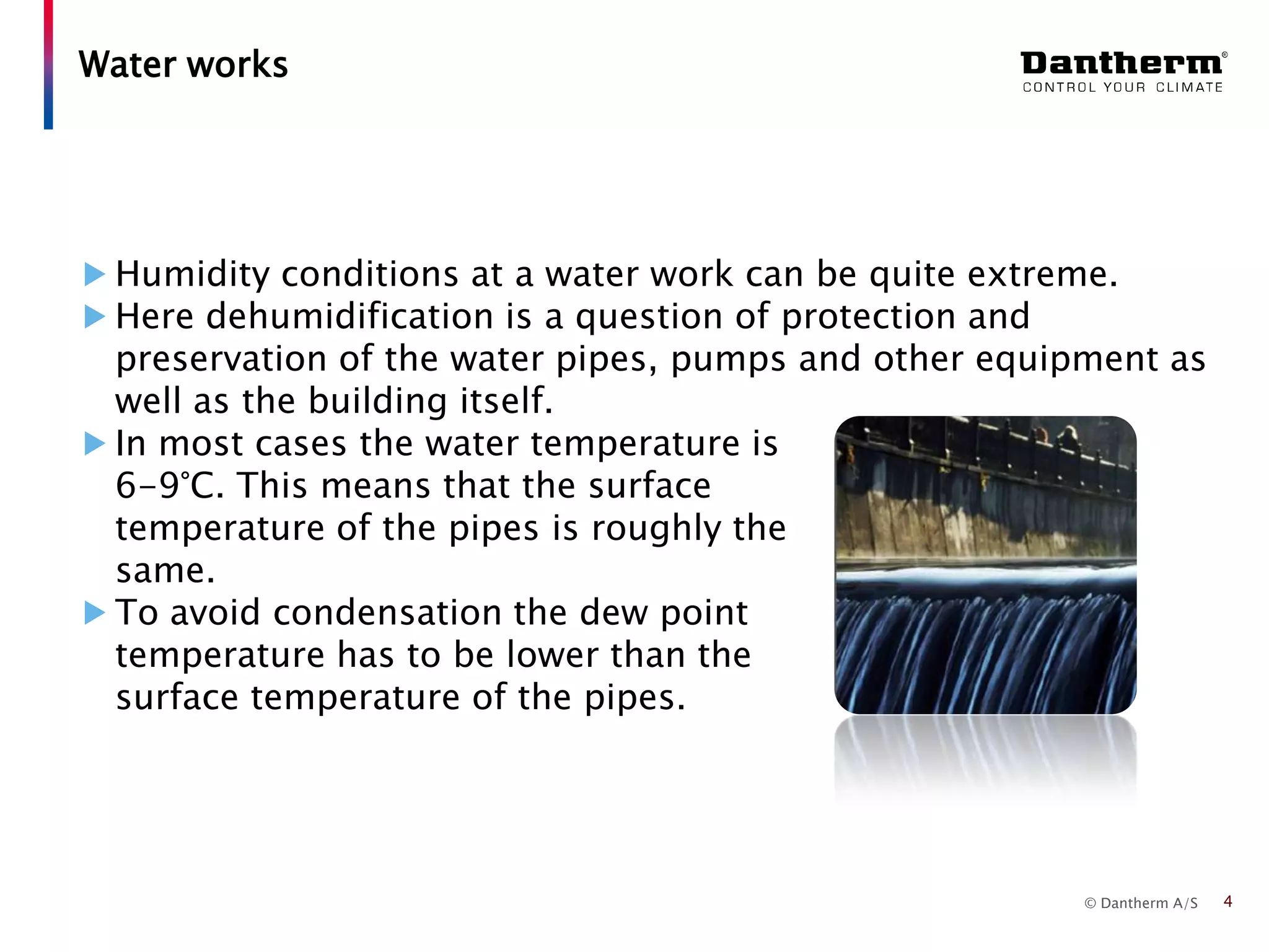 © Dantherm A/S
Humidity conditions at a water work can be quite extreme.
Here dehumidification is a question of protection and
preservation of the water pipes, pumps and other equipment as
well as the building itself.
In most cases the water temperature is
6-9°C. This means that the surface
temperature of the pipes is roughly the
same.
To avoid condensation the dew point
temperature has to be lower than the
surface temperature of the pipes.
Water works
4
 