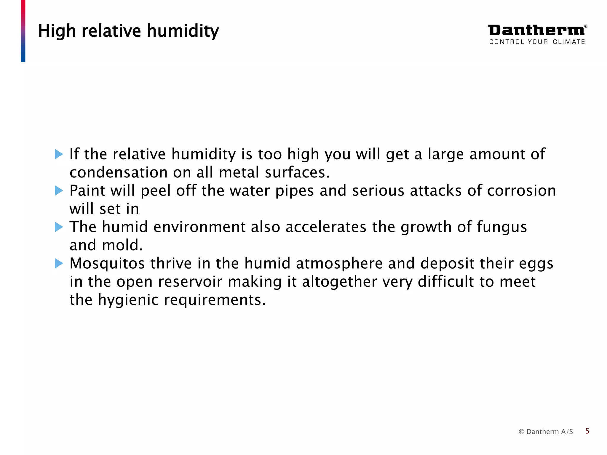 © Dantherm A/S
If the relative humidity is too high you will get a large amount of
condensation on all metal surfaces.
Paint will peel off the water pipes and serious attacks of corrosion
will set in
The humid environment also accelerates the growth of fungus
and mold.
Mosquitos thrive in the humid atmosphere and deposit their eggs
in the open reservoir making it altogether very difficult to meet
the hygienic requirements.
High relative humidity
5
 