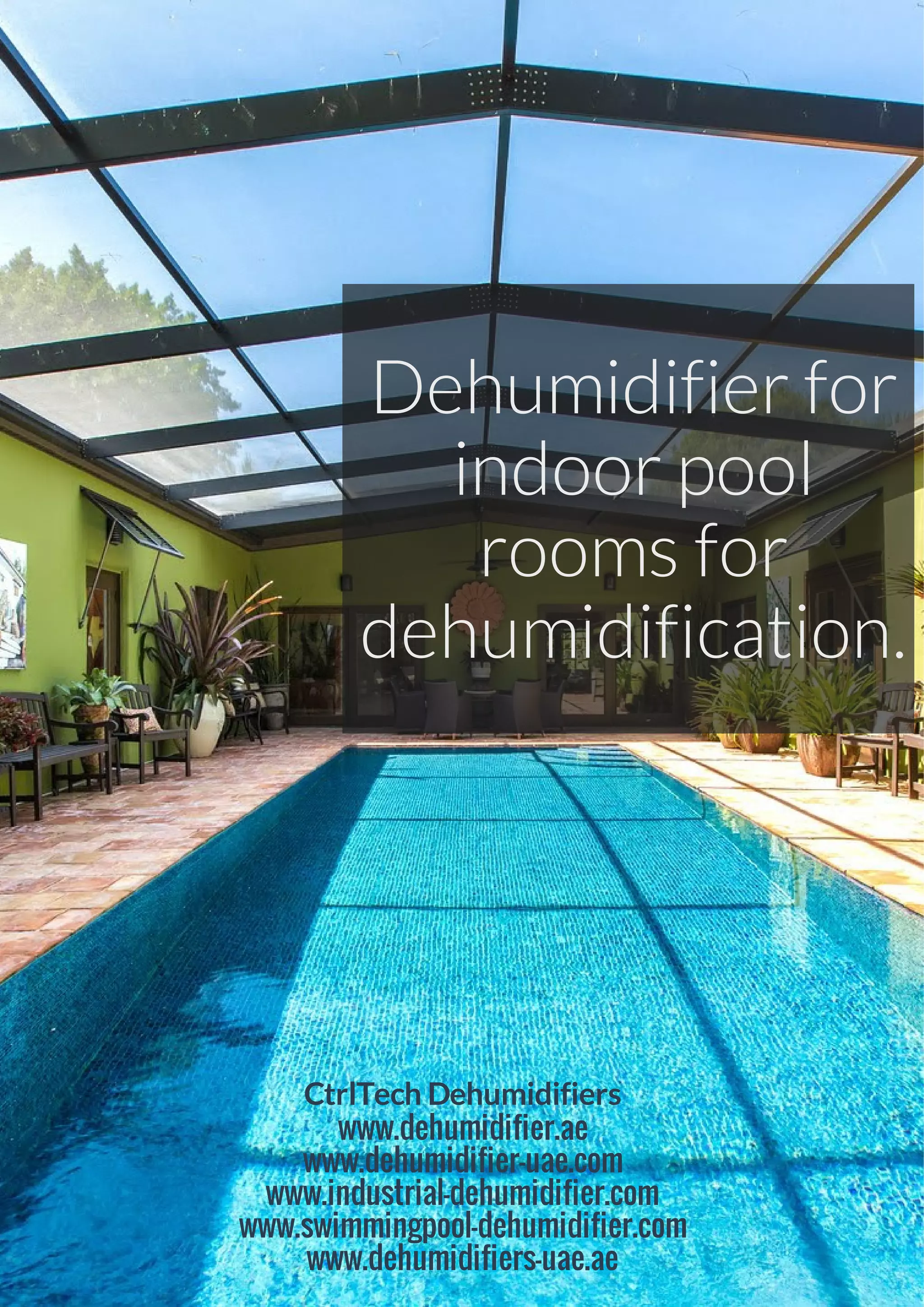Dehumidifier for
indoor pool
rooms for
dehumidification.
CtrlTech Dehumidifiers
www.dehumidifier.ae
www.dehumidifier-uae.com
www.industrial-dehumidifier.com
www.swimmingpool-dehumidifier.com
www.dehumidifiers-uae.ae
 