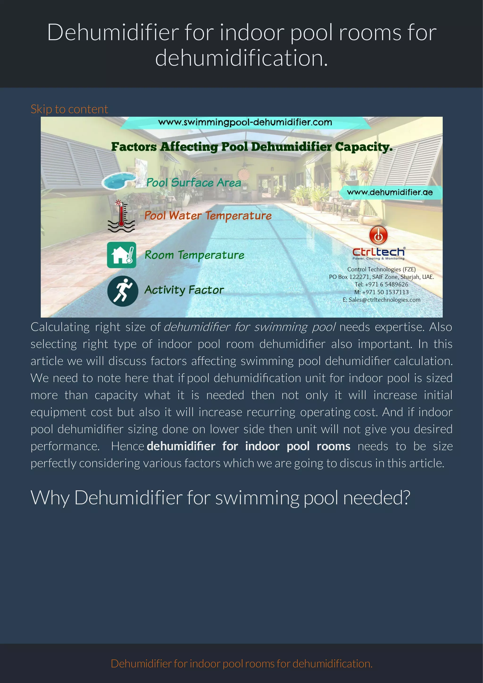 Dehumidifier for indoor pool rooms for
dehumidification.
Skip to content
Calculating right size of dehumidi er for swimming pool needs expertise. Also
selecting right type of indoor pool room dehumidi er also important. In this
article we will discuss factors affecting swimming pool dehumidi er calculation.
We need to note here that if pool dehumidi cation unit for indoor pool is sized
more than capacity what it is needed then not only it will increase initial
equipment cost but also it will increase recurring operating cost. And if indoor
pool dehumidi er sizing done on lower side then unit will not give you desired
performance. Hence dehumidi er for indoor pool rooms needs to be size
perfectly considering various factors which we are going to discus in this article.
Why Dehumidifier for swimmingpool needed?
Dehumidifierforindoorpoolroomsfordehumidification.
 