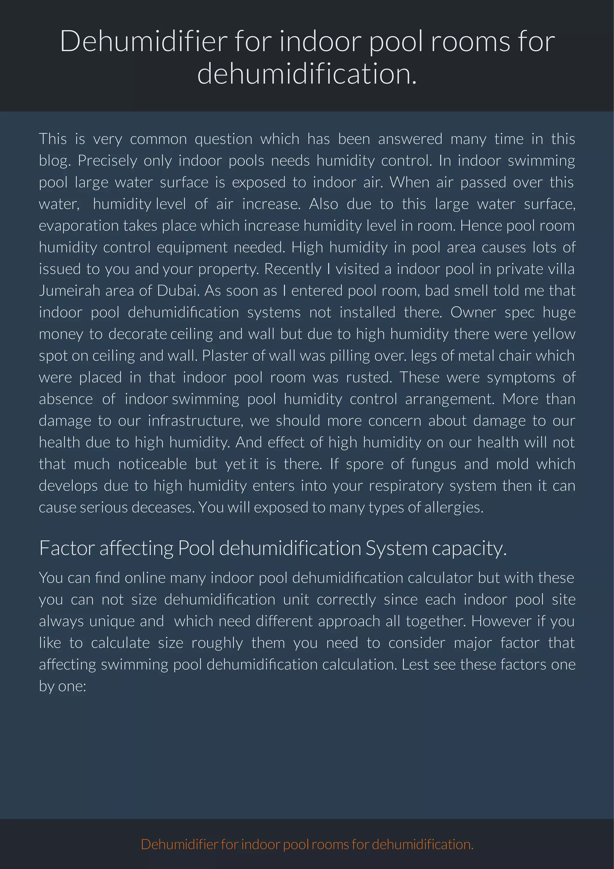Dehumidifier for indoor pool rooms for
dehumidification.
This is very common question which has been answered many time in this
blog. Precisely only indoor pools needs humidity control. In indoor swimming
pool large water surface is exposed to indoor air. When air passed over this
water, humidity level of air increase. Also due to this large water surface,
evaporation takes place which increase humidity level in room. Hence pool room
humidity control equipment needed. High humidity in pool area causes lots of
issued to you and your property. Recently I visited a indoor pool in private villa
Jumeirah area of Dubai. As soon as I entered pool room, bad smell told me that
indoor pool dehumidi cation systems not installed there. Owner spec huge
money to decorate ceiling and wall but due to high humidity there were yellow
spot on ceiling and wall. Plaster of wall was pilling over. legs of metal chair which
were placed in that indoor pool room was rusted. These were symptoms of
absence of indoor swimming pool humidity control arrangement. More than
damage to our infrastructure, we should more concern about damage to our
health due to high humidity. And effect of high humidity on our health will not
that much noticeable but yet it is there. If spore of fungus and mold which
develops due to high humidity enters into your respiratory system then it can
cause serious deceases. You will exposed to many types of allergies.
FactoraffectingPooldehumidificationSystem capacity.
You can nd online many indoor pool dehumidi cation calculator but with these
you can not size dehumidi cation unit correctly since each indoor pool site
always unique and which need different approach all together. However if you
like to calculate size roughly them you need to consider major factor that
affecting swimming pool dehumidi cation calculation. Lest see these factors one
by one:
Dehumidifierforindoorpoolroomsfordehumidification.
 