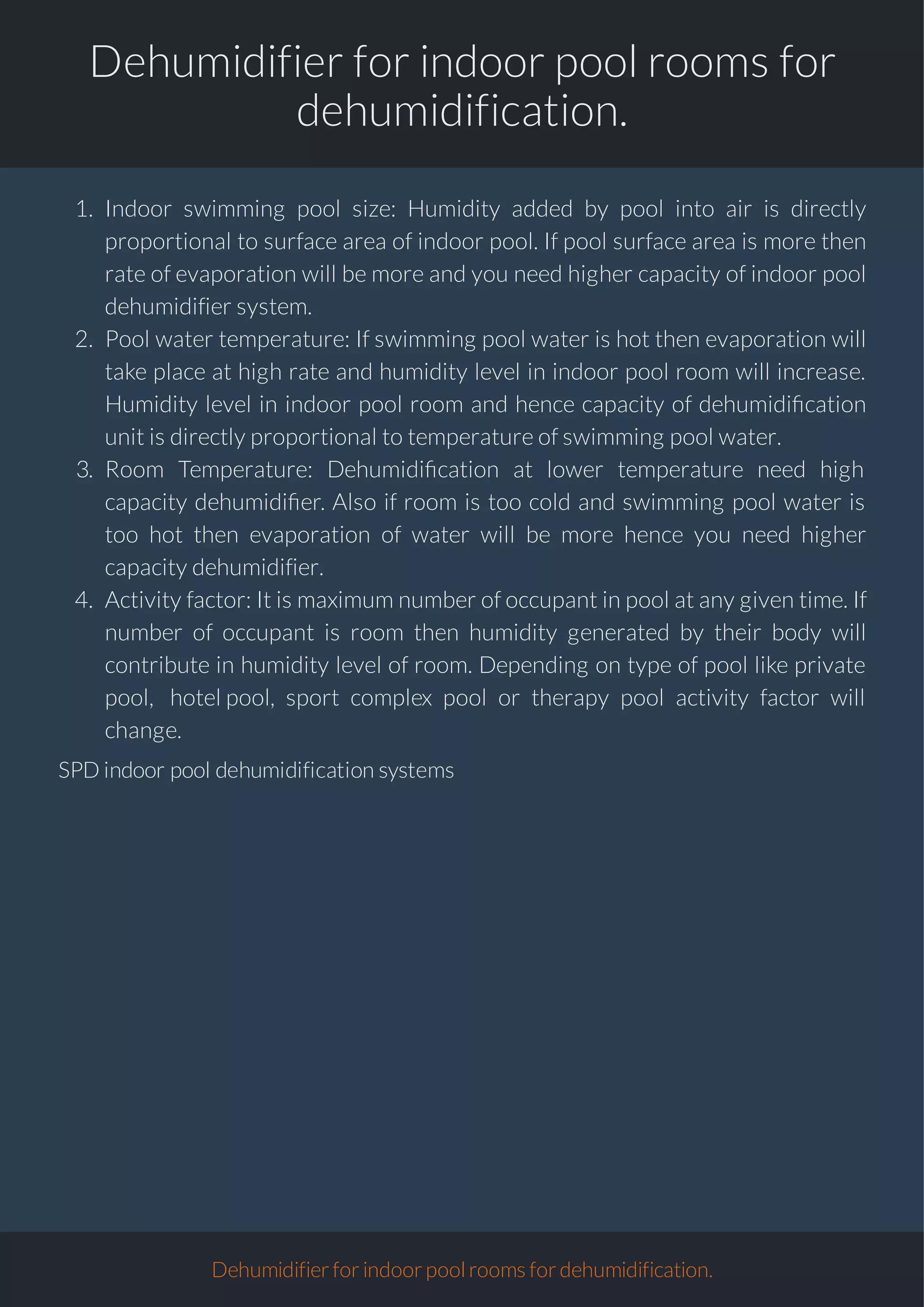Dehumidifier for indoor pool rooms for
dehumidification.
1. Indoor swimming pool size: Humidity added by pool into air is directly
proportional to surface area of indoor pool. If pool surface area is more then
rate of evaporation will be more and you need higher capacity of indoor pool
dehumidifier system.
2. Pool water temperature: If swimming pool water is hot then evaporation will
take place at high rate and humidity level in indoor pool room will increase.
Humidity level in indoor pool room and hence capacity of dehumidi cation
unit is directly proportional to temperature of swimming pool water.
3. Room Temperature: Dehumidi cation at lower temperature need high
capacity dehumidi er. Also if room is too cold and swimming pool water is
too hot then evaporation of water will be more hence you need higher
capacity dehumidifier.
4. Activity factor: It is maximum number of occupant in pool at any given time. If
number of occupant is room then humidity generated by their body will
contribute in humidity level of room. Depending on type of pool like private
pool, hotel pool, sport complex pool or therapy pool activity factor will
change.
SPD indoor pool dehumidification systems
Dehumidifierforindoorpoolroomsfordehumidification.
 