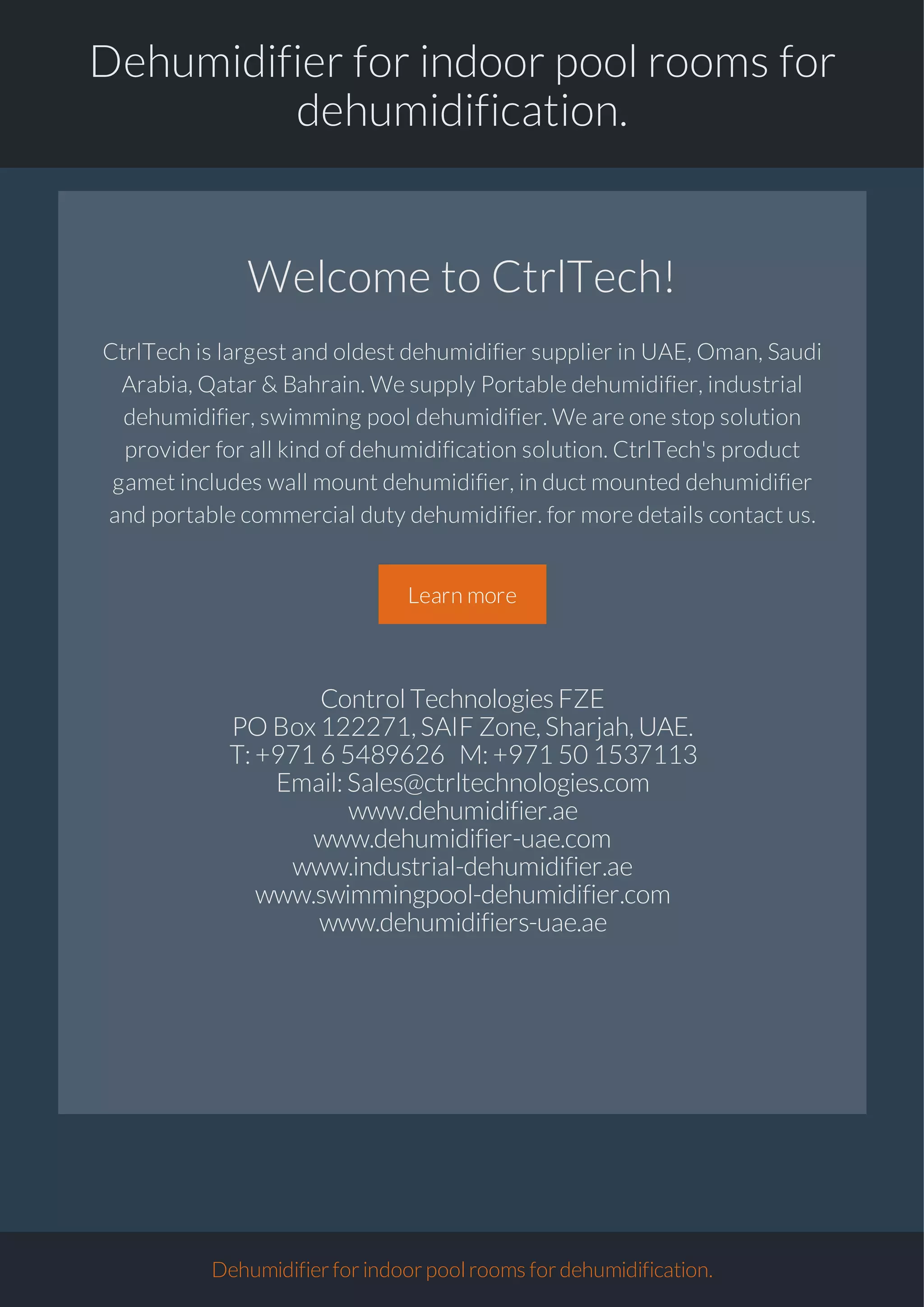 Dehumidifier for indoor pool rooms for
dehumidification.
Welcome to CtrlTech!
CtrlTech is largest and oldest dehumidifier supplier in UAE, Oman, Saudi
Arabia, Qatar & Bahrain. We supply Portable dehumidifier, industrial
dehumidifier, swimming pool dehumidifier. We are one stop solution
provider for all kind of dehumidification solution. CtrlTech's product
gamet includes wall mount dehumidifier, in duct mounted dehumidifier
and portable commercial duty dehumidifier. for more details contact us.
Learn more
ControlTechnologiesFZE
PO Box122271,SAIF Zone,Sharjah,UAE.
T:+97165489626 M:+971501537113
Email:Sales@ctrltechnologies.com
www.dehumidifier.ae
www.dehumidifier-uae.com
www.industrial-dehumidifier.ae
www.swimmingpool-dehumidifier.com
www.dehumidifiers-uae.ae
Dehumidifierforindoorpoolroomsfordehumidification.
 