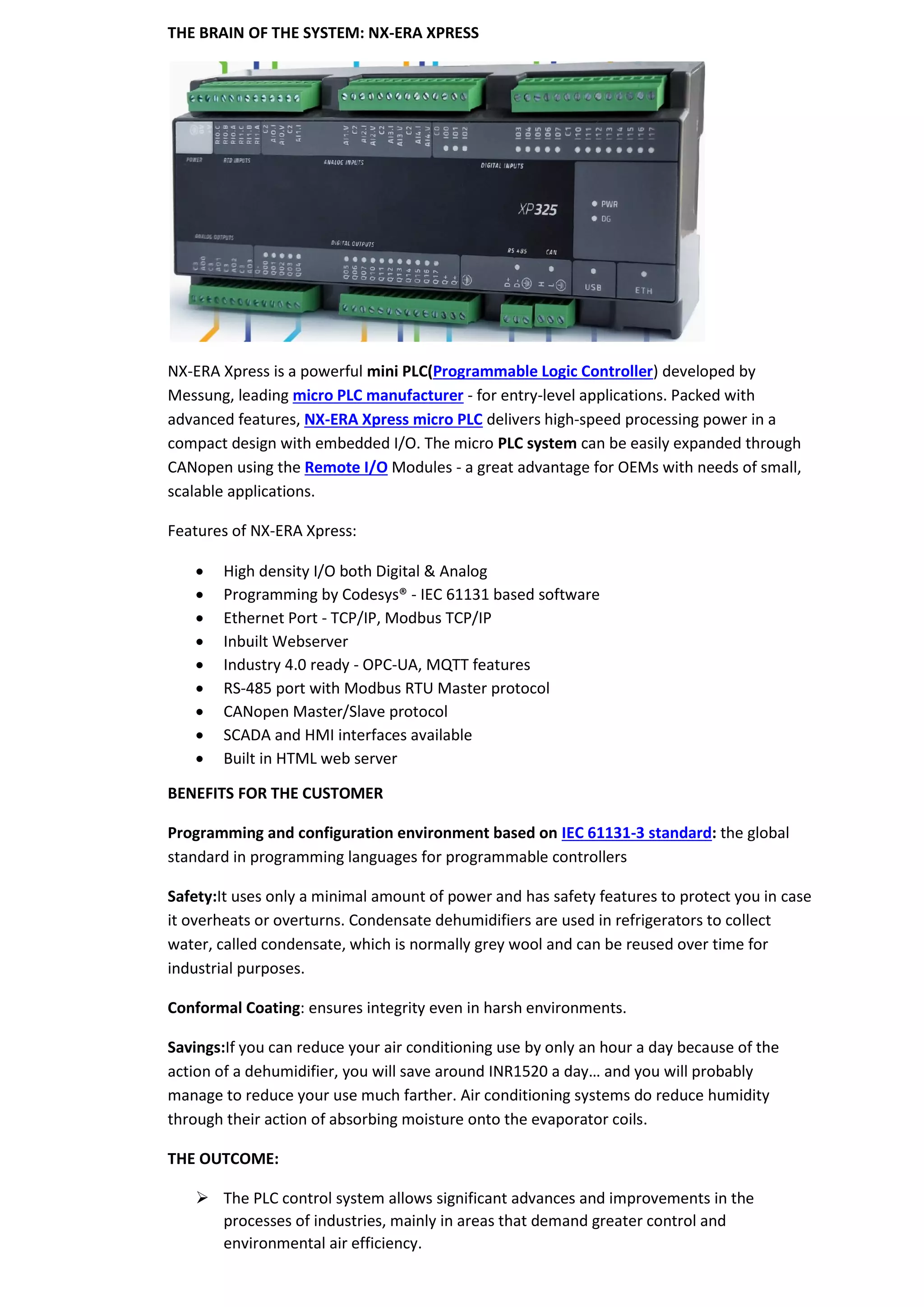THE BRAIN OF THE SYSTEM: NX-ERA XPRESS
NX-ERA Xpress is a powerful mini PLC(Programmable Logic Controller) developed by
Messung, leading micro PLC manufacturer - for entry-level applications. Packed with
advanced features, NX-ERA Xpress micro PLC delivers high-speed processing power in a
compact design with embedded I/O. The micro PLC system can be easily expanded through
CANopen using the Remote I/O Modules - a great advantage for OEMs with needs of small,
scalable applications.
Features of NX-ERA Xpress:
• High density I/O both Digital & Analog
• Programming by Codesys® - IEC 61131 based software
• Ethernet Port - TCP/IP, Modbus TCP/IP
• Inbuilt Webserver
• Industry 4.0 ready - OPC-UA, MQTT features
• RS-485 port with Modbus RTU Master protocol
• CANopen Master/Slave protocol
• SCADA and HMI interfaces available
• Built in HTML web server
BENEFITS FOR THE CUSTOMER
Programming and configuration environment based on IEC 61131-3 standard: the global
standard in programming languages for programmable controllers
Safety:It uses only a minimal amount of power and has safety features to protect you in case
it overheats or overturns. Condensate dehumidifiers are used in refrigerators to collect
water, called condensate, which is normally grey wool and can be reused over time for
industrial purposes.
Conformal Coating: ensures integrity even in harsh environments.
Savings:If you can reduce your air conditioning use by only an hour a day because of the
action of a dehumidifier, you will save around INR1520 a day… and you will probably
manage to reduce your use much farther. Air conditioning systems do reduce humidity
through their action of absorbing moisture onto the evaporator coils.
THE OUTCOME:
➢ The PLC control system allows significant advances and improvements in the
processes of industries, mainly in areas that demand greater control and
environmental air efficiency.
 