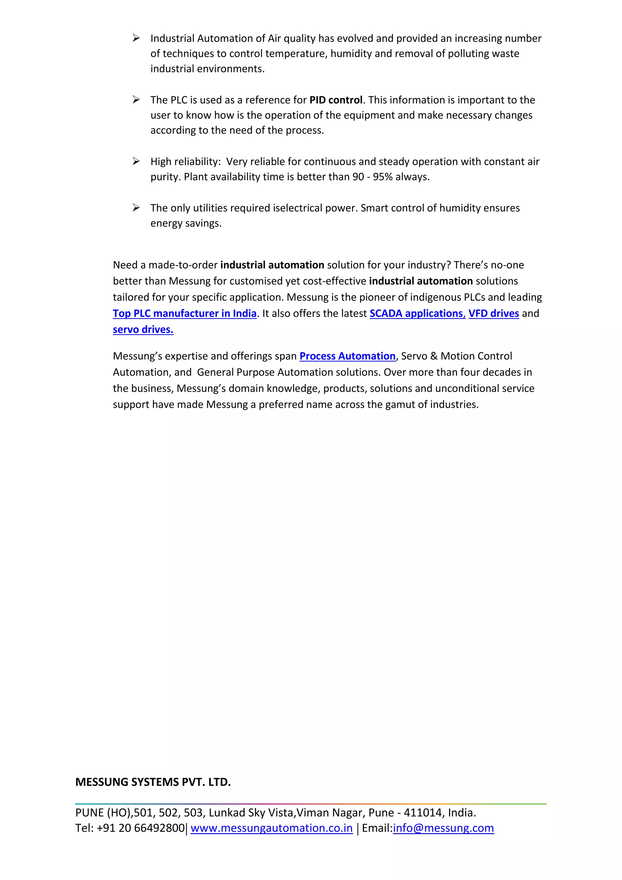 ➢ Industrial Automation of Air quality has evolved and provided an increasing number
of techniques to control temperature, humidity and removal of polluting waste
industrial environments.
➢ The PLC is used as a reference for PID control. This information is important to the
user to know how is the operation of the equipment and make necessary changes
according to the need of the process.
➢ High reliability: Very reliable for continuous and steady operation with constant air
purity. Plant availability time is better than 90 - 95% always.
➢ The only utilities required iselectrical power. Smart control of humidity ensures
energy savings.
Need a made-to-order industrial automation solution for your industry? There’s no-one
better than Messung for customised yet cost-effective industrial automation solutions
tailored for your specific application. Messung is the pioneer of indigenous PLCs and leading
Top PLC manufacturer in India. It also offers the latest SCADA applications, VFD drives and
servo drives.
Messung’s expertise and offerings span Process Automation, Servo & Motion Control
Automation, and General Purpose Automation solutions. Over more than four decades in
the business, Messung’s domain knowledge, products, solutions and unconditional service
support have made Messung a preferred name across the gamut of industries.
MESSUNG SYSTEMS PVT. LTD.
PUNE (HO),501, 502, 503, Lunkad Sky Vista,Viman Nagar, Pune - 411014, India.
Tel: +91 20 66492800 www.messungautomation.co.in Email:info@messung.com
 