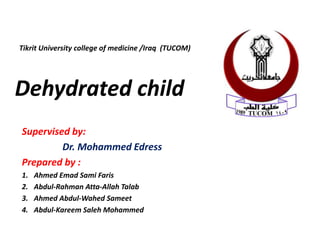 Supervised by:
Dr. Mohammed Edress
Prepared by :
1. Ahmed Emad Sami Faris
2. Abdul-Rahman Atta-Allah Talab
3. Ahmed Abdul-Wahed Sameet
4. Abdul-Kareem Saleh Mohammed
Dehydrated child
Tikrit University college of medicine /Iraq (TUCOM)
 