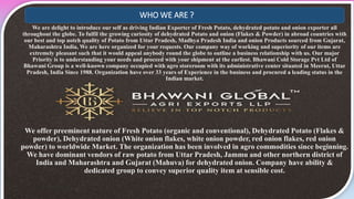 We are delight to introduce our self as driving Indian Exporter of Fresh Potato, dehydrated potato and onion exporter all
throughout the globe. To fulfil the growing curiosity of dehydrated Potato and onion (Flakes & Powder) in abroad countries with
our best and top notch quality of Potato from Uttar Pradesh, Madhya Pradesh India and onion Products sourced from Gujarat,
Maharashtra India, We are here organized for your requests. Our company way of working and superiority of our items are
extremely pleasant such that it would appeal anybody round the globe to outline a business relationship with us. Our major
Priority is to understanding your needs and proceed with your shipment at the earliest. Bhawani Cold Storage Pvt Ltd of
Bhawani Group is a well-known company occupied with agro storeroom with its administrative center situated in Meerut, Uttar
Pradesh, India Since 1988. Organization have over 33 years of Experience in the business and procured a leading status in the
Indian market.
We offer preeminent nature of Fresh Potato (organic and conventional), Dehydrated Potato (Flakes &
powder), Dehydrated onion (White onion flakes, white onion powder, red onion flakes, red onion
powder) to worldwide Market. The organization has been involved in agro commodities since beginning.
We have dominant vendors of raw potato from Uttar Pradesh, Jammu and other northern district of
India and Maharashtra and Gujarat (Mahuva) for dehydrated onion. Company have ability &
dedicated group to convey superior quality item at sensible cost.
WHO WE ARE ?
 