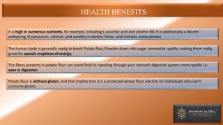 HEALTH BENEFITS
It is high in numerous nutrients, for example, including L-ascorbic acid and vitamin B6; it is additionally a decent
wellspring of potassium, calcium, and wealthy in dietary fibres, and contains some protein
The human body is generally ready to break Potato flour/Powder down into sugar somewhat rapidly, making them really
great for speedy eruptions of energy.
The fibres presents in potato flour can assist food to traveling through your stomach digestive system more rapidly i.e.
ease in digestion.
Potato flour is without gluten, and that implies that it is a protected wheat flour elective for individuals who can’t
consume gluten.
 