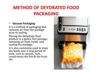METHOD OF DEYDRATED FOOD
PACKAGING
• Vacuum Packaging
It is a method of packaging that
removes air from the package
prior to sealing.
Placing the dehydrate food
product in a plastic film package,
removing air from inside, and
sealing the package.
It is also commonly used to store
dry foods over a long period of
time, such as cereals, nuts,
cured meats dry fish,& dry fruits
etc.
This Photo by Unknown Author is licensed under CC BY-SA-NC
 