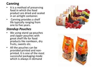 Canning
• It is a method of preserving
food in which the food
product are dried and sealed
in an airtight container.
• Canning provides a shelf
life typically ranging from
one to five years.
Standup Pouches
• We using stand up pouches
and zipper pouches with
great shelf life for food
products like namkeen, dry
fruits, sweets etc.
• All the pouches can be
provided printed and non-
printed. It is one of the most
successful packaging mode
which is always in demand
 