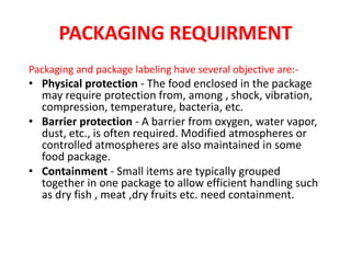PACKAGING REQUIRMENT
Packaging and package labeling have several objective are:-
• Physical protection - The food enclosed in the package
may require protection from, among , shock, vibration,
compression, temperature, bacteria, etc.
• Barrier protection - A barrier from oxygen, water vapor,
dust, etc., is often required. Modified atmospheres or
controlled atmospheres are also maintained in some
food package.
• Containment - Small items are typically grouped
together in one package to allow efficient handling such
as dry fish , meat ,dry fruits etc. need containment.
 