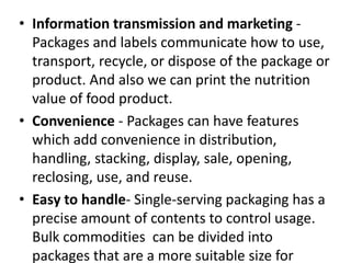 • Information transmission and marketing -
Packages and labels communicate how to use,
transport, recycle, or dispose of the package or
product. And also we can print the nutrition
value of food product.
• Convenience - Packages can have features
which add convenience in distribution,
handling, stacking, display, sale, opening,
reclosing, use, and reuse.
• Easy to handle- Single-serving packaging has a
precise amount of contents to control usage.
Bulk commodities can be divided into
packages that are a more suitable size for
 