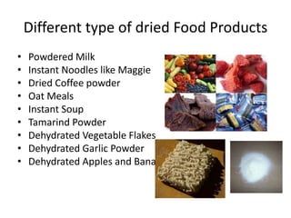 Different type of dried Food Products
• Powdered Milk
• Instant Noodles like Maggie
• Dried Coffee powder
• Oat Meals
• Instant Soup
• Tamarind Powder
• Dehydrated Vegetable Flakes
• Dehydrated Garlic Powder
• Dehydrated Apples and Bananas
 