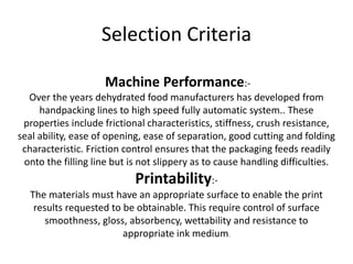 Selection Criteria
Machine Performance:-
Over the years dehydrated food manufacturers has developed from
handpacking lines to high speed fully automatic system.. These
properties include frictional characteristics, stiffness, crush resistance,
seal ability, ease of opening, ease of separation, good cutting and folding
characteristic. Friction control ensures that the packaging feeds readily
onto the filling line but is not slippery as to cause handling difficulties.
Printability:-
The materials must have an appropriate surface to enable the print
results requested to be obtainable. This require control of surface
smoothness, gloss, absorbency, wettability and resistance to
appropriate ink medium.
 