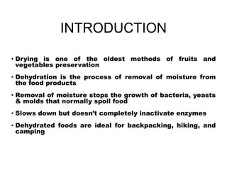 INTRODUCTION
• Drying is one of the oldest methods of fruits and
vegetables preservation
• Dehydration is the process of removal of moisture from
the food products
• Removal of moisture stops the growth of bacteria, yeasts
& molds that normally spoil food
• Slows down but doesn’t completely inactivate enzymes
• Dehydrated foods are ideal for backpacking, hiking, and
camping
 