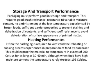 Storage And Transport Performance:-
Packaging must perform good in storage and transport. This
requires good crush resistance, resistance to variable moisture
content, no embrittlement at the low temperature experienced by
frozen foods, sufficient barrier properties to prevent staining and
dehydration of contents, and sufficient scuff resistance to avoid
deterioration of surface appearance of printed matter.
Heating Performance:-
Often the packaging is required to withstand the reheating or
cooking process experienced in preparation of food by purchaser.
This could expose the material to temperature in excess of 200
Celsius for as long as 30-40 min, although when food have high
moisture content the temperature rarely exceeds 105 Celsius.
 