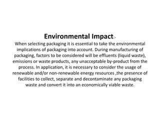 Environmental Impact:-
When selecting packaging it is essential to take the environmental
implications of packaging into account. During manufacturing of
packaging, factors to be considered will be effluents (liquid waste),
emissions or waste products, any unacceptable by-product from the
process. In application, it is necessary to consider the usage of
renewable and/or non-renewable energy resources ,the presence of
facilities to collect, separate and decontaminate any packaging
waste and convert it into an economically viable waste.
 