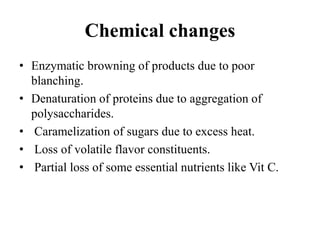 Chemical changes
• Enzymatic browning of products due to poor
blanching.
• Denaturation of proteins due to aggregation of
polysaccharides.
• Caramelization of sugars due to excess heat.
• Loss of volatile flavor constituents.
• Partial loss of some essential nutrients like Vit C.
 