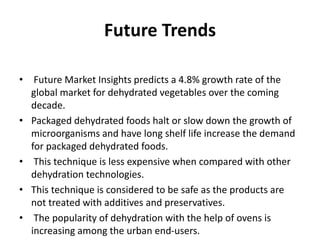 Future Trends
• Future Market Insights predicts a 4.8% growth rate of the
global market for dehydrated vegetables over the coming
decade.
• Packaged dehydrated foods halt or slow down the growth of
microorganisms and have long shelf life increase the demand
for packaged dehydrated foods.
• This technique is less expensive when compared with other
dehydration technologies.
• This technique is considered to be safe as the products are
not treated with additives and preservatives.
• The popularity of dehydration with the help of ovens is
increasing among the urban end-users.
 