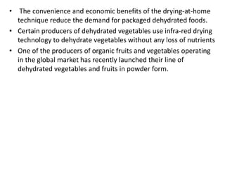 • The convenience and economic benefits of the drying-at-home
technique reduce the demand for packaged dehydrated foods.
• Certain producers of dehydrated vegetables use infra-red drying
technology to dehydrate vegetables without any loss of nutrients
• One of the producers of organic fruits and vegetables operating
in the global market has recently launched their line of
dehydrated vegetables and fruits in powder form.
 