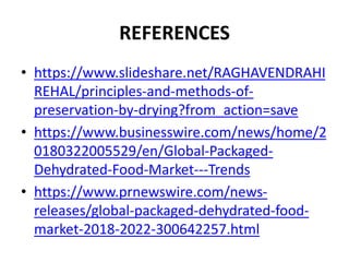 REFERENCES
• https://www.slideshare.net/RAGHAVENDRAHI
REHAL/principles-and-methods-of-
preservation-by-drying?from_action=save
• https://www.businesswire.com/news/home/2
0180322005529/en/Global-Packaged-
Dehydrated-Food-Market---Trends
• https://www.prnewswire.com/news-
releases/global-packaged-dehydrated-food-
market-2018-2022-300642257.html
 