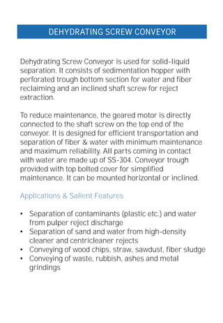 Dehydrating Screw Conveyor is used for solid-liquid
separation. It consists of sedimentation hopper with
perforated trough bottom section for water and fiber
reclaiming and an inclined shaft screw for reject
extraction.
To reduce maintenance, the geared motor is directly
connected to the shaft screw on the top end of the
conveyor. It is designed for efficient transportation and
separation of fiber & water with minimum maintenance
and maximum reliability. All parts coming in contact
with water are made up of SS-304. Conveyor trough
provided with top bolted cover for simplified
maintenance. It can be mounted horizontal or inclined.
Applications & Salient Features
• Separation of contaminants (plastic etc.) and water
from pulper reject discharge
• Separation of sand and water from high-density
cleaner and centricleaner rejects
• Conveying of wood chips, straw, sawdust, fiber sludge
• Conveying of waste, rubbish, ashes and metal
grindings
DEHYDRATING SCREW CONVEYOR
 