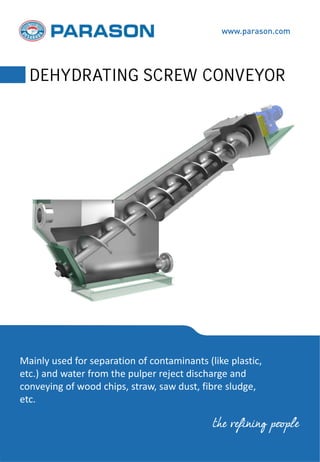 Mainly used for separation of contaminants (like plastic,
etc.) and water from the pulper reject discharge and
conveying of wood chips, straw, saw dust, fibre sludge,
etc.
www.parason.com
DEHYDRATING SCREW CONVEYOR
the refining people
 
