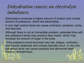 Dehydration causes an electrolyte imbalance. Dehydration produces a higher amount of sodium and a lower amount of potassium, which are electrolytes. A very high sodium level can cause confusion, paralysis, coma, and seizures.  Although there is not an immediate problem, extended time with low potassium levels may produce less insulin, which may increase the amount of sugar in the body.   If the potassium level becomes very low, fatigue, confusion, and muscle weakness and cramps typically occur. A very low potassium level can cause paralysis and abnormal heart rhythms (arrhythmias).   