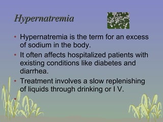 Hypernatremia Hypernatremia is the term for an excess of sodium in the body. It often affects hospitalized patients with existing conditions like diabetes and diarrhea. Treatment involves a slow replenishing of liquids through drinking or I V.  