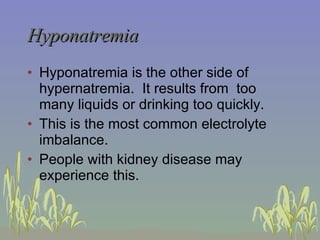 Hyponatremia Hyponatremia is the other side of hypernatremia.  It results from  too many liquids or drinking too quickly. This is the most common electrolyte imbalance. People with kidney disease may experience this. 